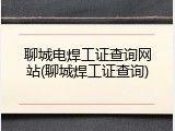 聊城电焊工证查询网站(聊城焊工证查询)