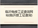 临沂电焊工证查询网站(临沂焊工证查询)