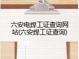 六安电焊工证查询网站(六安焊工证查询)