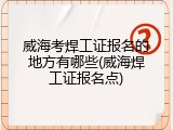 威海考焊工证报名的地方有哪些(威海焊工证报名点)
