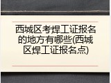 西城区考焊工证报名的地方有哪些(西城区焊工证报名点)