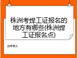 株洲考焊工证报名的地方有哪些(株洲焊工证报名点)