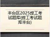 丰台区2025焊工考试题库(焊工考试题库丰台)