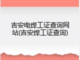 吉安电焊工证查询网站(吉安焊工证查询)