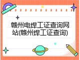 赣州电焊工证查询网站(赣州焊工证查询)