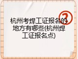 杭州考焊工证报名的地方有哪些(杭州焊工证报名点)