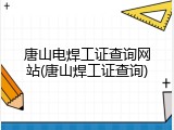唐山电焊工证查询网站(唐山焊工证查询)