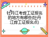 牡丹江考焊工证报名的地方有哪些(牡丹江焊工证报名点)