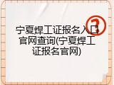 宁夏焊工证报名入口官网查询(宁夏焊工证报名官网)