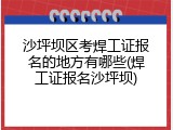 沙坪坝区考焊工证报名的地方有哪些(焊工证报名沙坪坝)