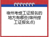 宿州考焊工证报名的地方有哪些(宿州焊工证报名点)