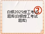 白银2025焊工考试题库(白银焊工考试题库)