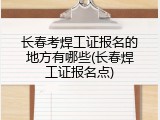 长春考焊工证报名的地方有哪些(长春焊工证报名点)