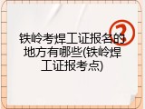 铁岭考焊工证报名的地方有哪些(铁岭焊工证报考点)