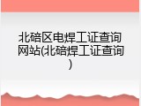北碚区电焊工证查询网站(北碚焊工证查询)