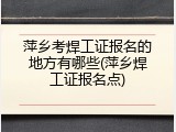 萍乡考焊工证报名的地方有哪些(萍乡焊工证报名点)