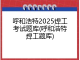 呼和浩特2025焊工考试题库(呼和浩特焊工题库)
