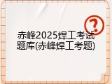 赤峰2025焊工考试题库(赤峰焊工考题)