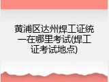 黄浦区达州焊工证统一在哪里考试(焊工证考试地点)