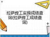 拉萨焊工实操成绩查询(拉萨焊工成绩查询)