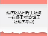 延庆区达州焊工证统一在哪里考试(焊工证延庆考点)