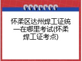 怀柔区达州焊工证统一在哪里考试(怀柔焊工证考点)