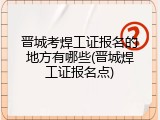 晋城考焊工证报名的地方有哪些(晋城焊工证报名点)