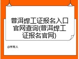 普洱焊工证报名入口官网查询(普洱焊工证报名官网)
