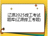 辽源2025焊工考试题库(辽源焊工考题)