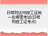 日喀则达州焊工证统一在哪里考试(日喀则焊工证考点)