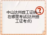 中山达州焊工证统一在哪里考试(达州焊工证考点)