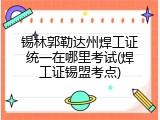 锡林郭勒达州焊工证统一在哪里考试(焊工证锡盟考点)