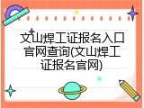文山焊工证报名入口官网查询(文山焊工证报名官网)