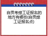 自贡考焊工证报名的地方有哪些(自贡焊工证报名点)