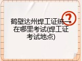 鹤壁达州焊工证统一在哪里考试(焊工证考试地点)