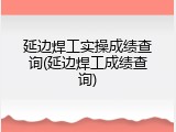 延边焊工实操成绩查询(延边焊工成绩查询)