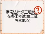 淮南达州焊工证统一在哪里考试(焊工证考试地点)