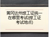 黄冈达州焊工证统一在哪里考试(焊工证考试地点)