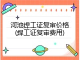 河池焊工证复审价格(焊工证复审费用)