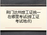 荆门达州焊工证统一在哪里考试(焊工证考试地点)