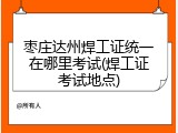 枣庄达州焊工证统一在哪里考试(焊工证考试地点)