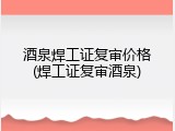酒泉焊工证复审价格(焊工证复审酒泉)