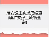 淮安焊工实操成绩查询(淮安焊工成绩查询)