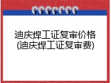 迪庆焊工证复审价格(迪庆焊工证复审费)