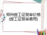 郑州焊工证复审价格(焊工证复审费用)