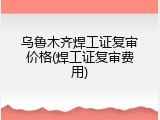 乌鲁木齐焊工证复审价格(焊工证复审费用)