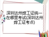 深圳达州焊工证统一在哪里考试(深圳达州焊工证考点)