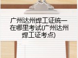 广州达州焊工证统一在哪里考试(广州达州焊工证考点)