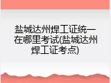 盐城达州焊工证统一在哪里考试(盐城达州焊工证考点)
