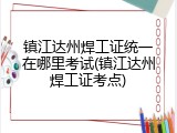 镇江达州焊工证统一在哪里考试(镇江达州焊工证考点)
